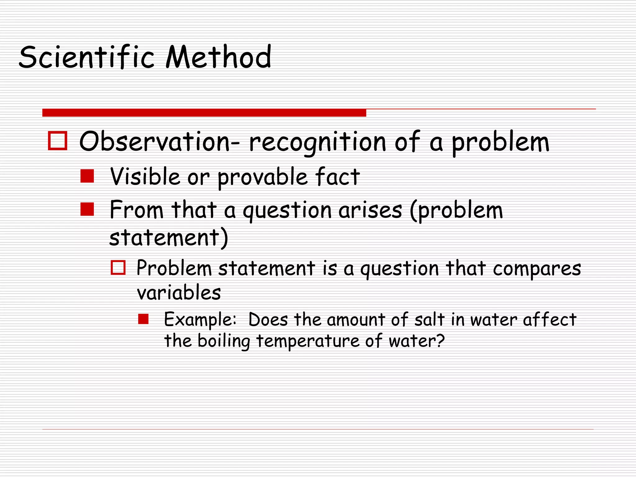Scientific Method
 Observation- recognition of a problem
 Visible or provable fact
 From that a question arises (problem
statement)
 Problem statement is a question that compares
variables
 Example: Does the amount of salt in water affect
the boiling temperature of water?
 