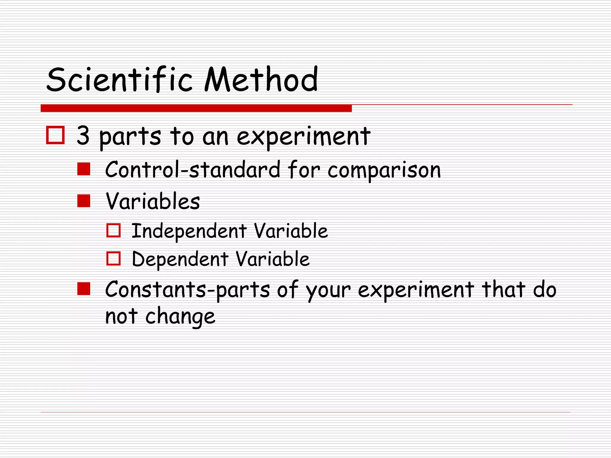 Scientific Method
 3 parts to an experiment
 Control-standard for comparison
 Variables
 Independent Variable
 Dependent Variable
 Constants-parts of your experiment that do
not change
 