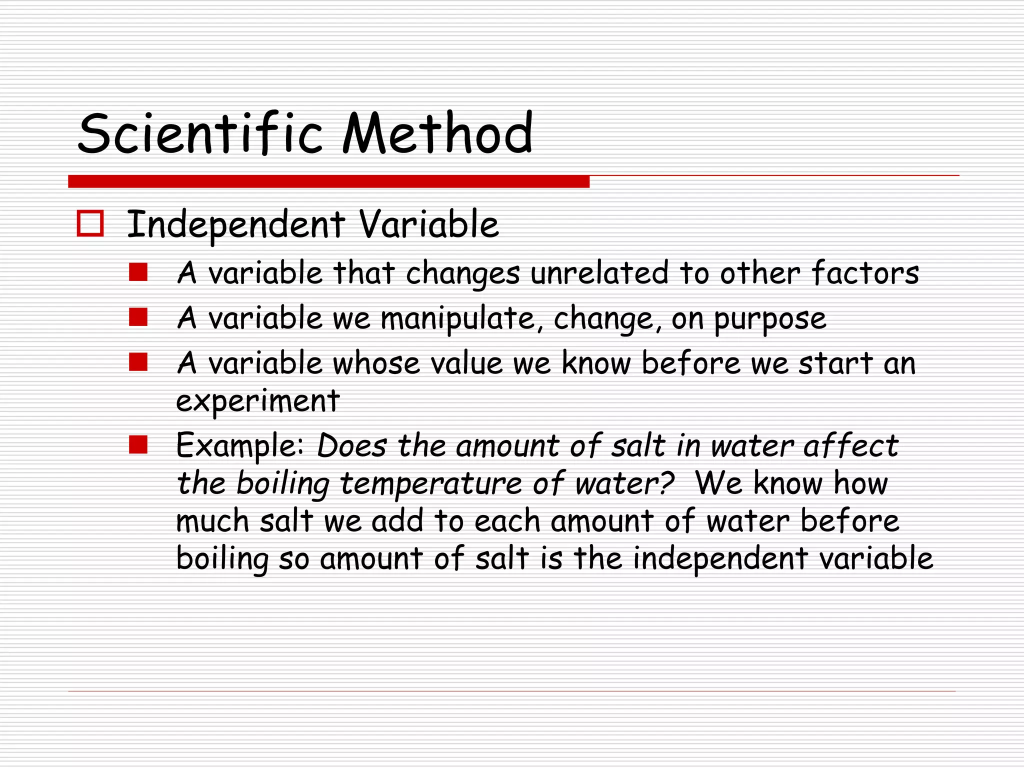 Scientific Method
 Independent Variable
 A variable that changes unrelated to other factors
 A variable we manipulate, change, on purpose
 A variable whose value we know before we start an
experiment
 Example: Does the amount of salt in water affect
the boiling temperature of water? We know how
much salt we add to each amount of water before
boiling so amount of salt is the independent variable
 