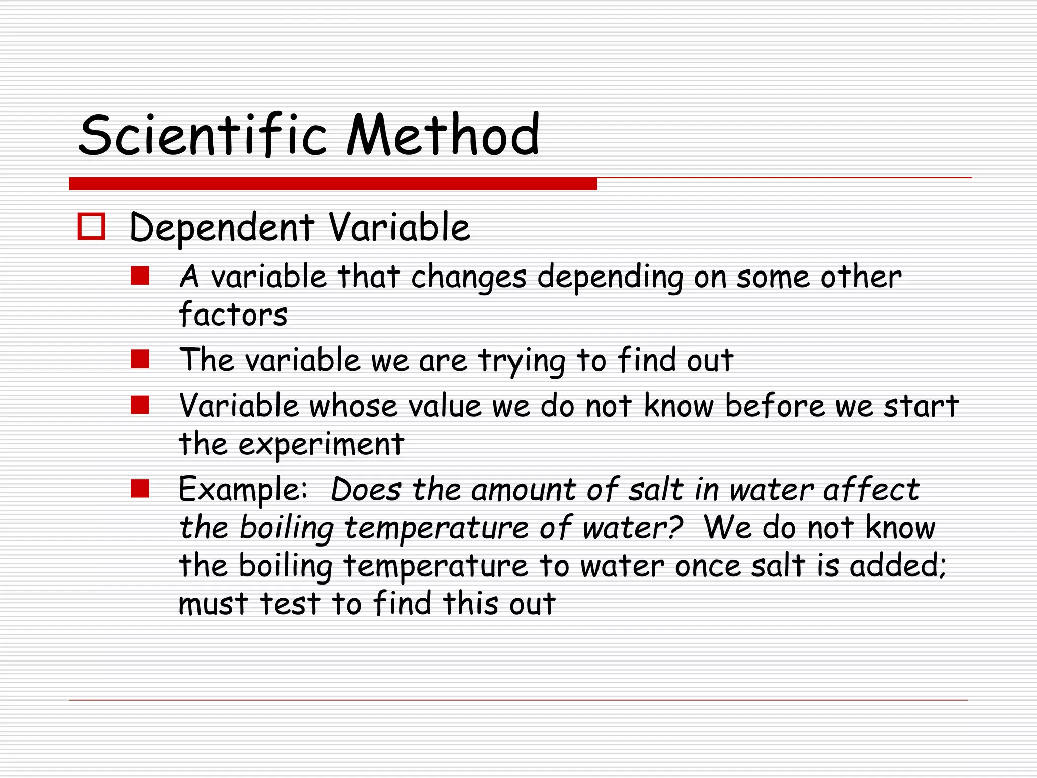 Scientific Method
 Dependent Variable
 A variable that changes depending on some other
factors
 The variable we are trying to find out
 Variable whose value we do not know before we start
the experiment
 Example: Does the amount of salt in water affect
the boiling temperature of water? We do not know
the boiling temperature to water once salt is added;
must test to find this out
 