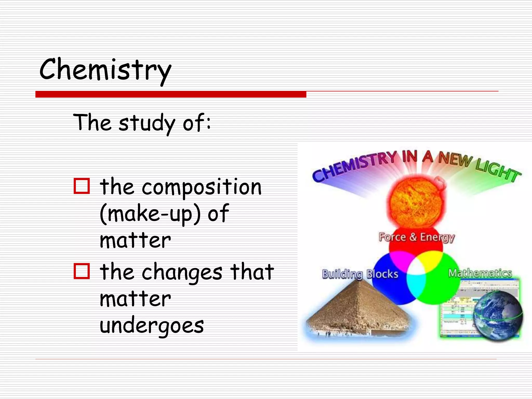 Chemistry
The study of:
 the composition
(make-up) of
matter
 the changes that
matter
undergoes
 
