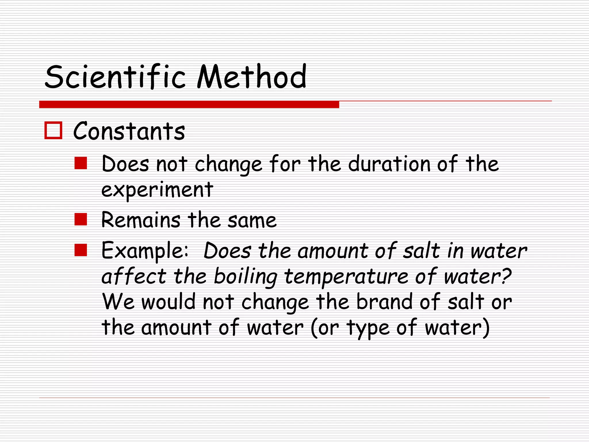 Scientific Method
 Constants
 Does not change for the duration of the
experiment
 Remains the same
 Example: Does the amount of salt in water
affect the boiling temperature of water?
We would not change the brand of salt or
the amount of water (or type of water)
 