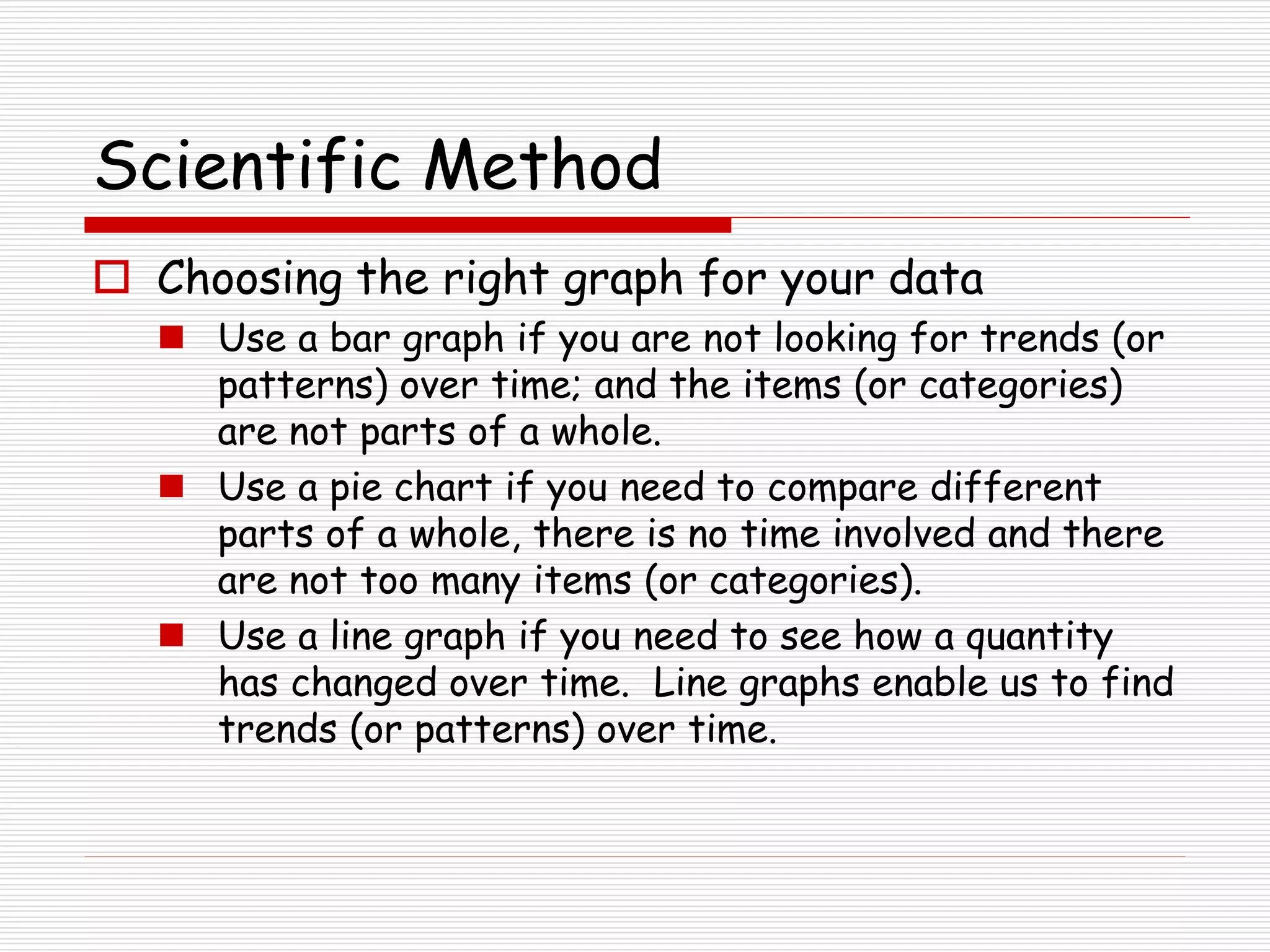 Scientific Method
 Choosing the right graph for your data
 Use a bar graph if you are not looking for trends (or
patterns) over time; and the items (or categories)
are not parts of a whole.
 Use a pie chart if you need to compare different
parts of a whole, there is no time involved and there
are not too many items (or categories).
 Use a line graph if you need to see how a quantity
has changed over time. Line graphs enable us to find
trends (or patterns) over time.
 
