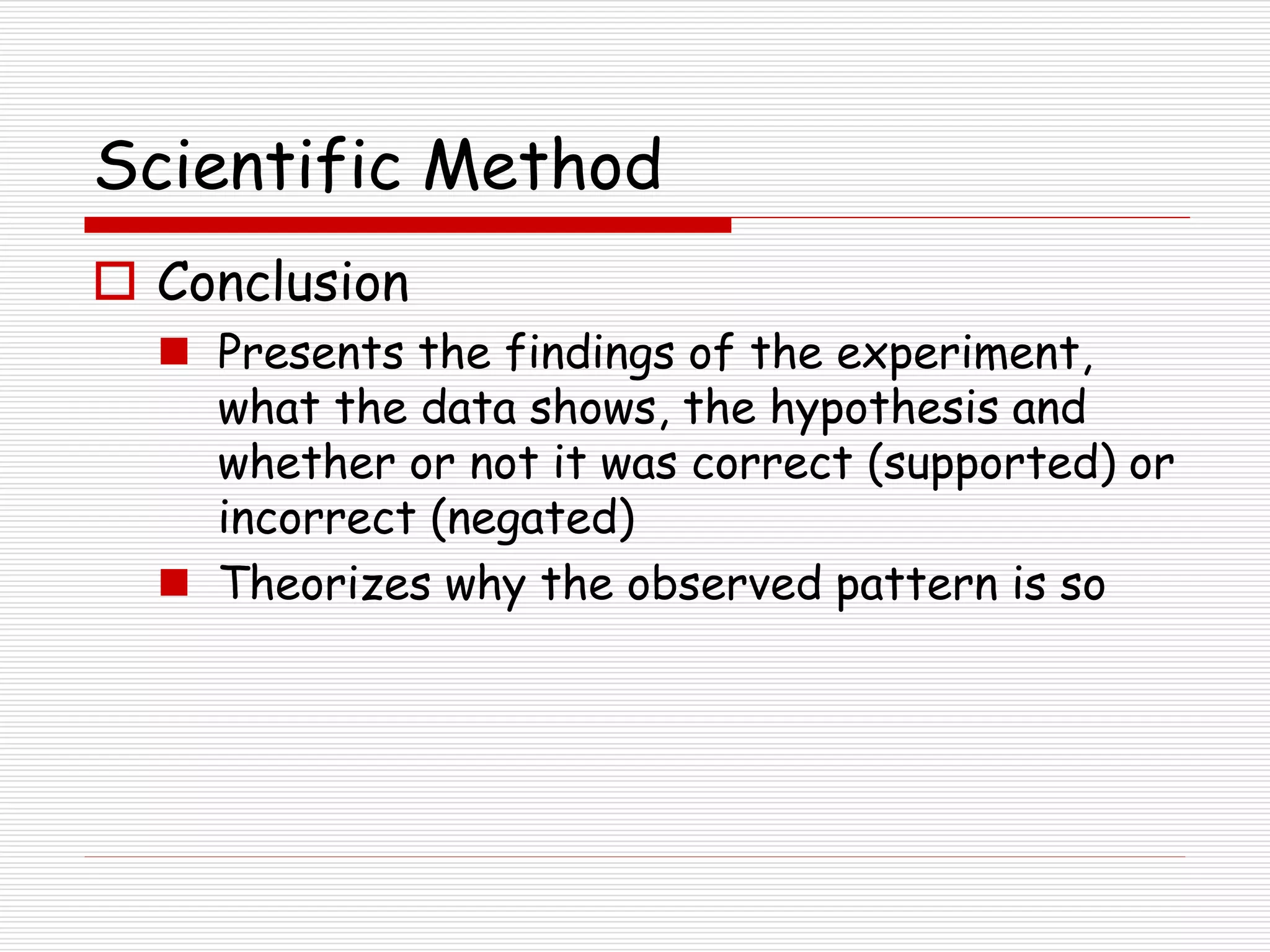 Scientific Method
 Conclusion
 Presents the findings of the experiment,
what the data shows, the hypothesis and
whether or not it was correct (supported) or
incorrect (negated)
 Theorizes why the observed pattern is so
 