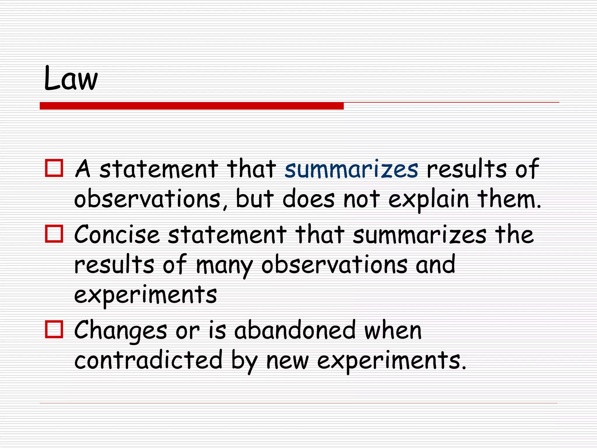 Law
 A statement that summarizes results of
observations, but does not explain them.
 Concise statement that summarizes the
results of many observations and
experiments
 Changes or is abandoned when
contradicted by new experiments.
 