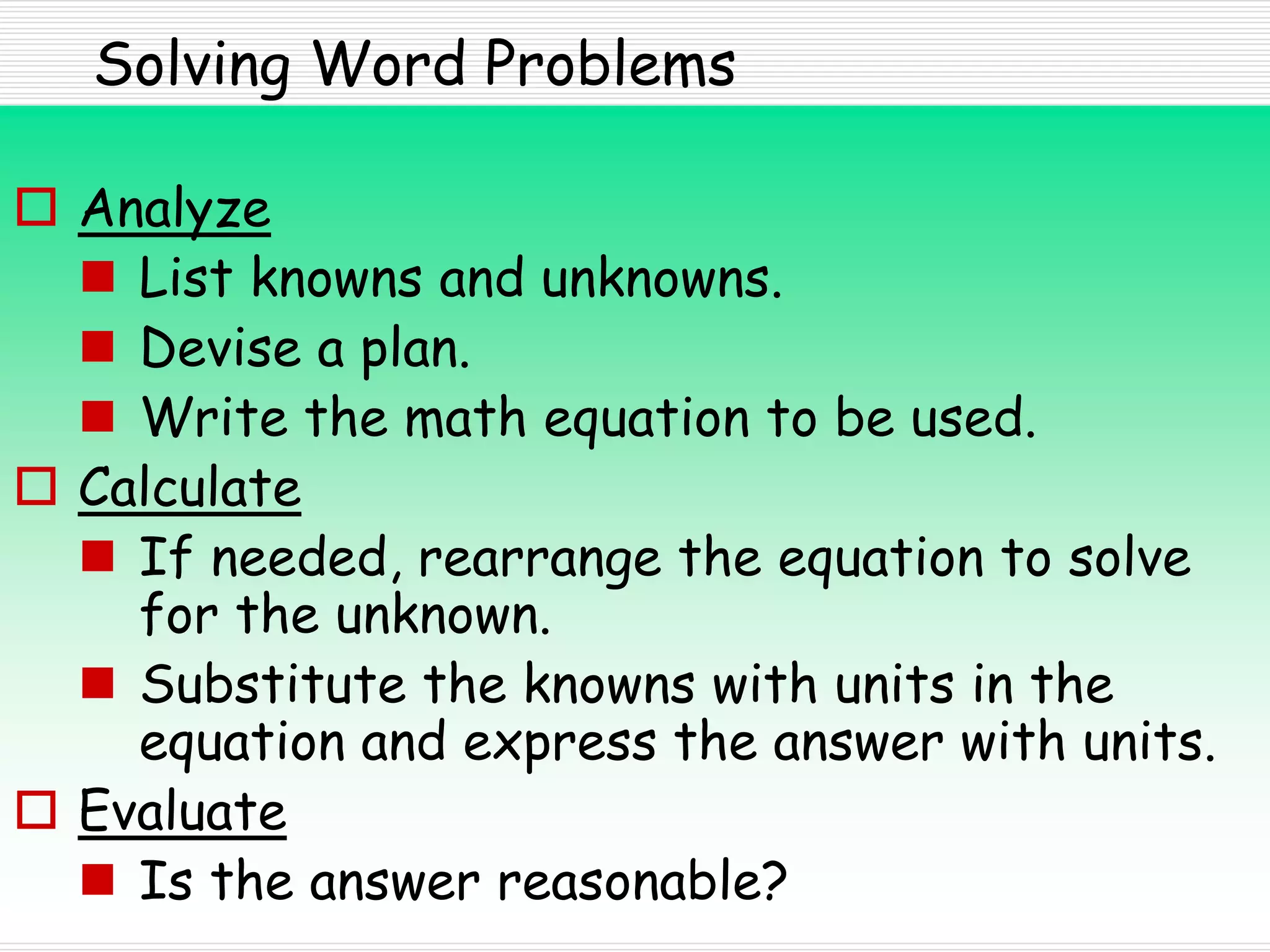 Solving Word Problems
 Analyze
 List knowns and unknowns.
 Devise a plan.
 Write the math equation to be used.
 Calculate
 If needed, rearrange the equation to solve
for the unknown.
 Substitute the knowns with units in the
equation and express the answer with units.
 Evaluate
 Is the answer reasonable?
 
