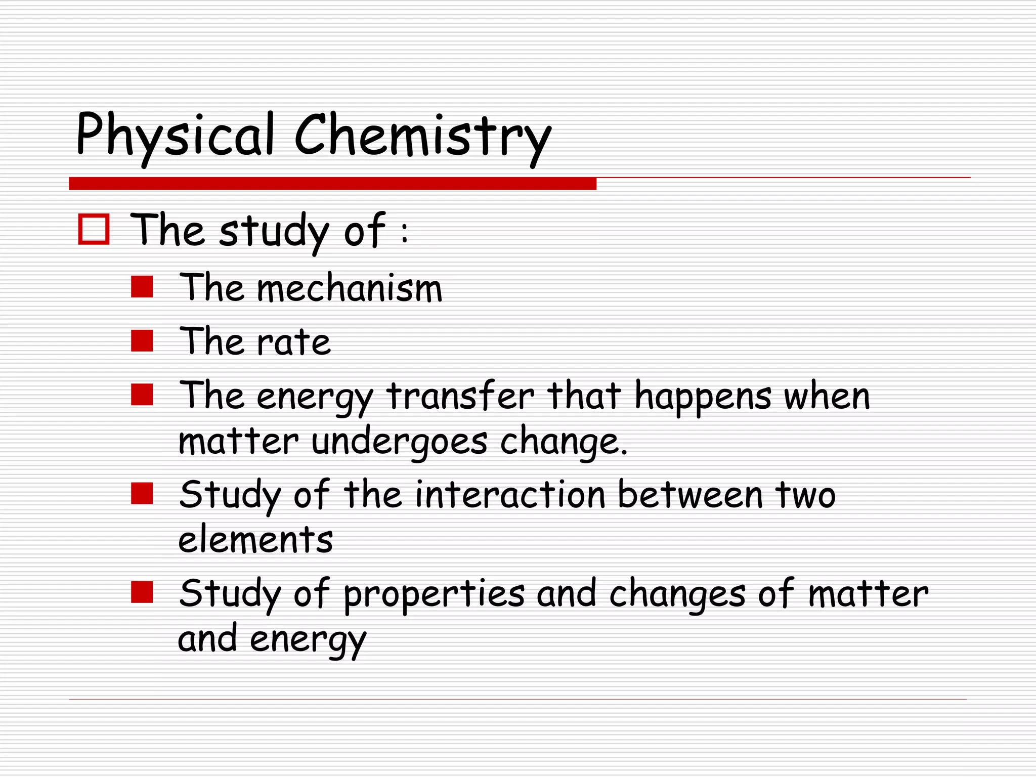Physical Chemistry
 The study of :
 The mechanism
 The rate
 The energy transfer that happens when
matter undergoes change.
 Study of the interaction between two
elements
 Study of properties and changes of matter
and energy
 