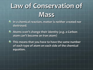 Law of Conservation of
Mass
In a chemical reaction, matter is neither created nor
destroyed.
Atoms won’t change their identity (e.g. a Carbon
atom can’t become an Iron atom)
This means that you have to have the same number
of each type of atom on each side of the chemical
equation.

 