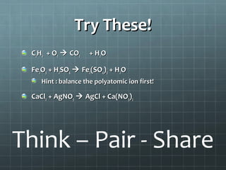Try These!
C2H6 + O2  CO2

+ H2O

Fe2O3 + H2SO4  Fe2(SO4)3 + H2O
Hint : balance the polyatomic ion first!

CaCl2 + AgNO3  AgCl + Ca(NO3)2

Think – Pair - Share

 