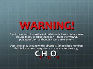 WARNING!

Don’t mess with the insides of polyatomic ions – put a square
around them, or label them as X – treat the WHOLE
polyatomic ion as though it were an element!
Don’t ever play around with subscripts (those little numbers
that tell you how many atoms are in a molecule) e.g.

C6H22O11

 