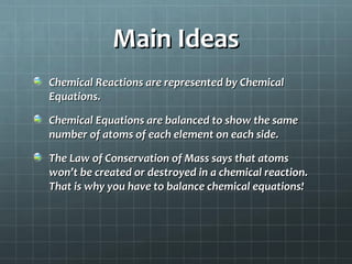 Main Ideas
Chemical Reactions are represented by Chemical
Equations.
Chemical Equations are balanced to show the same
number of atoms of each element on each side.
The Law of Conservation of Mass says that atoms
won’t be created or destroyed in a chemical reaction.
That is why you have to balance chemical equations!

 