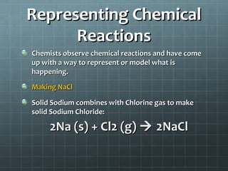 Representing Chemical
Reactions
Chemists observe chemical reactions and have come
up with a way to represent or model what is
happening.
Making NaCl
Solid Sodium combines with Chlorine gas to make
solid Sodium Chloride:

2Na (s) + Cl2 (g)  2NaCl

 