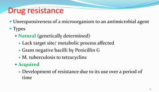 Drug resistance
 Unresponsiveness of a microorganism to an antimicrobial agent
 Types
 Natural (genetically determined)
 Lack target site/ metabolic process affected
 Gram negative bacilli by Penicillin G
 M. tuberculosis to tetracyclins
 Acquired
 Development of resistance due to its use over a period of
time
15
 