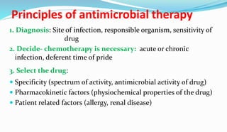 Principles of antimicrobial therapy
1. Diagnosis: Site of infection, responsible organism, sensitivity of
drug
2. Decide- chemotherapy is necessary: acute or chronic
infection, deferent time of pride
3. Select the drug:
 Specificity (spectrum of activity, antimicrobial activity of drug)
 Pharmacokinetic factors (physiochemical properties of the drug)
 Patient related factors (allergy, renal disease)
 