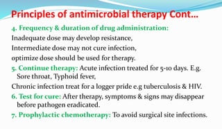 Principles of antimicrobial therapy Cont…
4. Frequency & duration of drug administration:
Inadequate dose may develop resistance,
Intermediate dose may not cure infection,
optimize dose should be used for therapy.
5. Continue therapy: Acute infection treated for 5-10 days. E.g.
Sore throat, Typhoid fever,
Chronic infection treat for a logger pride e.g tuberculosis & HIV.
6. Test for cure: After therapy, symptoms & signs may disappear
before pathogen eradicated.
7. Prophylactic chemotherapy: To avoid surgical site infections.
 