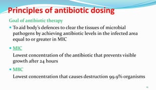 Principles of antibiotic dosing
Goal of antibiotic therapy
 To aid body’s defences to clear the tissues of microbial
pathogens by achieving antibiotic levels in the infected area
equal to or greater in MIC
 MIC
Lowest concentration of the antibiotic that prevents visible
growth after 24 hours
 MBC
Lowest concentration that causes destruction 99.9% organisms
25
 