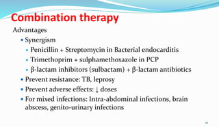 Combination therapy
Advantages
 Synergism
 Penicillin + Streptomycin in Bacterial endocarditis
 Trimethoprim + sulphamethoxazole in PCP
 β-lactam inhibitors (sulbactam) + β-lactam antibiotics
 Prevent resistance: TB, leprosy
 Prevent adverse effects: ↓ doses
 For mixed infections: Intra-abdominal infections, brain
abscess, genito-urinary infections
26
 