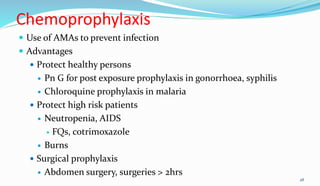 Chemoprophylaxis
 Use of AMAs to prevent infection
 Advantages
 Protect healthy persons
 Pn G for post exposure prophylaxis in gonorrhoea, syphilis
 Chloroquine prophylaxis in malaria
 Protect high risk patients
 Neutropenia, AIDS
 FQs, cotrimoxazole
 Burns
 Surgical prophylaxis
 Abdomen surgery, surgeries > 2hrs
28
 