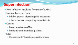 Superinfection
 New infection resulting from use of AMAs
 Normal bacterial flora
 Inhibit growth of pathogenic organisms
 Bacteriocins, competing for nutrients
 Causes
 Broad spectrum AMA
 Immuno-compromised patient
 Sites
 Oropharynx, GIT, respiratory, genito-urinary
29
 