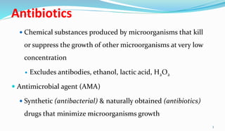 Antibiotics
 Chemical substances produced by microorganisms that kill
or suppress the growth of other microorganisms at very low
concentration
 Excludes antibodies, ethanol, lactic acid, H2O2
 Antimicrobial agent (AMA)
 Synthetic (antibacterial) & naturally obtained (antibiotics)
drugs that minimize microorganisms growth
3
 