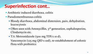Superinfection cont..
 Antibiotic induced diarrhoea, colitis
 Pseudomembranous colitis
 Bloody diarrhoea, abdominal distension, pain, dehydration,
leucocytosis
 Often seen with Amoxycillin, 3rd generation, cephalosporins,
Clindamycin etc.
 T/t: Metronidazole (500 mg TDS x 10 d),
Vancomycin (125 mg QID x 10d), re-establishment of colonic
flora with probiotics
30
 