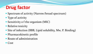 Drug factor
 Spectrum of activity (Narrow/broad spectrum)
 Type of activity
 Sensitivity o f the organism (MIC)
 Relative toxicity
 Site of infection (BBB, Lipid solubility, Mw, P. Binding)
 Pharmacokinetic profile
 Route of administration
 Cost
 
