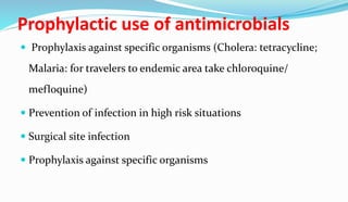 Prophylactic use of antimicrobials
 Prophylaxis against specific organisms (Cholera: tetracycline;
Malaria: for travelers to endemic area take chloroquine/
mefloquine)
 Prevention of infection in high risk situations
 Surgical site infection
 Prophylaxis against specific organisms
 