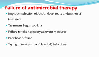 Failure of antimicrobial therapy
 Improper selection of AMAs, dose, route or duration of
treatment.
 Treatment begun too late
 Failure to take necessary adjuvant measures
 Poor host defence
 Trying to treat untreatable (viral) infections
 
