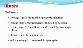 History
Modern era
 Domagk (1935): Prontosil for pyogenic infection
 Pasteur (1870): Anthrax bacilli inhibited by bacteria
 Fleming (1929): Penicillium mould could destroy Staph
culture
 Clinical use of Penicillin in 1941
 Waksman (1944): Discovered Streptomycin
4
 