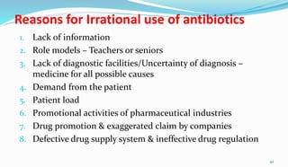 Reasons for Irrational use of antibiotics
1. Lack of information
2. Role models – Teachers or seniors
3. Lack of diagnostic facilities/Uncertainty of diagnosis –
medicine for all possible causes
4. Demand from the patient
5. Patient load
6. Promotional activities of pharmaceutical industries
7. Drug promotion & exaggerated claim by companies
8. Defective drug supply system & ineffective drug regulation
42
 