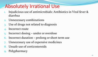 Absolutely Irrational Use
1. Injudicious use of antimicrobials: Antibiotics in Viral fever &
diarrhea
2. Unnecessary combinations
3. Use of drugs not related to diagnosis
4. Incorrect route
5. Incorrect dosing – under or overdose
6. Incorrect duration – prolong or short term use
7. Unnecessary use of expensive medicines
8. Unsafe use of corticosteroids
9. Polypharmacy
43
 