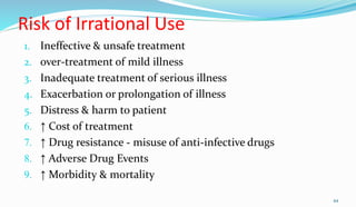 Risk of Irrational Use
1. Ineffective & unsafe treatment
2. over-treatment of mild illness
3. Inadequate treatment of serious illness
4. Exacerbation or prolongation of illness
5. Distress & harm to patient
6. ↑ Cost of treatment
7. ↑ Drug resistance - misuse of anti-infective drugs
8. ↑ Adverse Drug Events
9. ↑ Morbidity & mortality
44
 