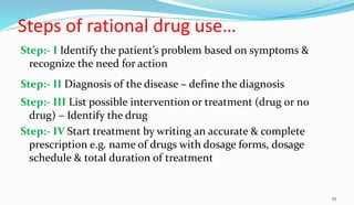 Steps of rational drug use…
Step:- I Identify the patient’s problem based on symptoms &
recognize the need for action
Step:- II Diagnosis of the disease – define the diagnosis
Step:- III List possible intervention or treatment (drug or no
drug) – Identify the drug
Step:- IV Start treatment by writing an accurate & complete
prescription e.g. name of drugs with dosage forms, dosage
schedule & total duration of treatment
45
 