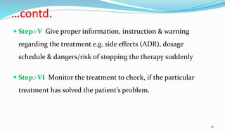 …contd.
 Step:-V Give proper information, instruction & warning
regarding the treatment e.g. side effects (ADR), dosage
schedule & dangers/risk of stopping the therapy suddenly
 Step:-VI Monitor the treatment to check, if the particular
treatment has solved the patient’s problem.
46
 