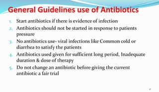 General Guidelines use of Antibiotics
1. Start antibiotics if there is evidence of infection
2. Antibiotics should not be started in response to patients
pressure
3. No antibiotics use- viral infections like Common cold or
diarrhea to satisfy the patients
4. Antibiotics used given for sufficient long period, Inadequate
duration & dose of therapy
5. Do not change an antibiotic before giving the current
antibiotic a fair trial
47
 