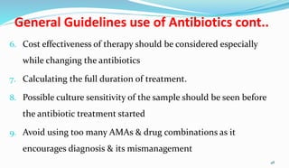 General Guidelines use of Antibiotics cont..
6. Cost effectiveness of therapy should be considered especially
while changing the antibiotics
7. Calculating the full duration of treatment.
8. Possible culture sensitivity of the sample should be seen before
the antibiotic treatment started
9. Avoid using too many AMAs & drug combinations as it
encourages diagnosis & its mismanagement
48
 