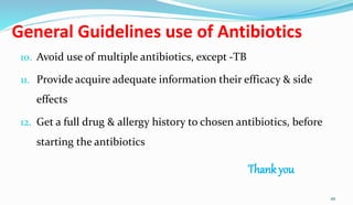 General Guidelines use of Antibiotics
10. Avoid use of multiple antibiotics, except -TB
11. Provide acquire adequate information their efficacy & side
effects
12. Get a full drug & allergy history to chosen antibiotics, before
starting the antibiotics
Thank you
49
 
