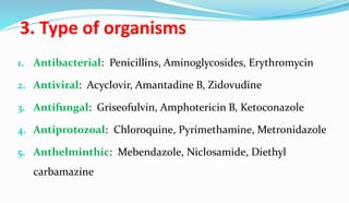 3. Type of organisms
1. Antibacterial: Penicillins, Aminoglycosides, Erythromycin
2. Antiviral: Acyclovir, Amantadine B, Zidovudine
3. Antifungal: Griseofulvin, Amphotericin B, Ketoconazole
4. Antiprotozoal: Chloroquine, Pyrimethamine, Metronidazole
5. Anthelminthic: Mebendazole, Niclosamide, Diethyl
carbamazine
 