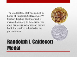 Randolph J. Caldecott
Medal
The Caldecott Medal was named in
honor of Randolph Caldecott, a 19th
Century English illustrator and is
awarded annually to the artist of the
most distinguished American picture
book for children published in the
previous year.
 