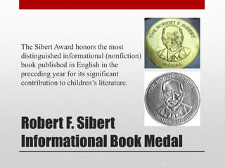 Robert F. Sibert
Informational Book Medal
The Sibert Award honors the most
distinguished informational (nonfiction)
book published in English in the
preceding year for its significant
contribution to children’s literature.
 