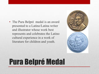 Pura Belpré Medal
• The Pura Belpré medal is an award
presented to a Latino/Latina writer
and illustrator whose work best
represents and celebrates the Latino
cultural experience in a work of
literature for children and youth.
 