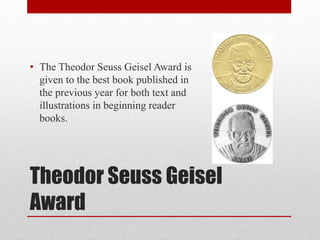 Theodor Seuss Geisel
Award
• The Theodor Seuss Geisel Award is
given to the best book published in
the previous year for both text and
illustrations in beginning reader
books.
 