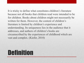 Definition
It is tricky to define what constitutes children’s literature
because not all books that children read were intended to be
for children. Books about children might not necessarily be
written for them. However, the content of children’s
literature is limited by children’s experience and
understanding. Its uniqueness lies in the audience that it
addresses, and authors of children’s books are
circumscribed by the experiences of childhood which are
vast and complex. (Kiefer, 2010)
 