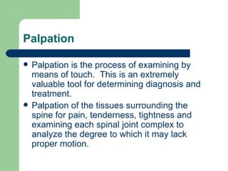 Palpation Palpation is the process of examining by means of touch.  This is an extremely valuable tool for determining diagnosis and treatment. Palpation of the tissues surrounding the spine for pain, tenderness, tightness and examining each spinal joint complex to analyze the degree to which it may lack proper motion. 