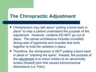 The Chiropractic Adjustment Chiropractors may talk about “putting a bone back in place” to help a patient understand the purpose of the adjustment.  However, vertebra DO NOT go out of place.  The spines architecture includes incredibly strong sets of ligaments and muscles that work together to hold the vertebra in place. Therefore, the chiropractor is NOT putting a bone back in place or “cracking the spine”. Instead, the purpose of the  adjustment  is to return motion to an abnormally locked (fixated) joint that causes biomechanical disturbance (i.e. Pain). 