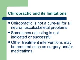 Chiropractic and its limitations Chiropractic is not a cure-all for all neuromusculoskeletal problems.  Sometimes adjusting is not indicated or successful.  Other treatment interventions may be required such as surgery and/or medications. 