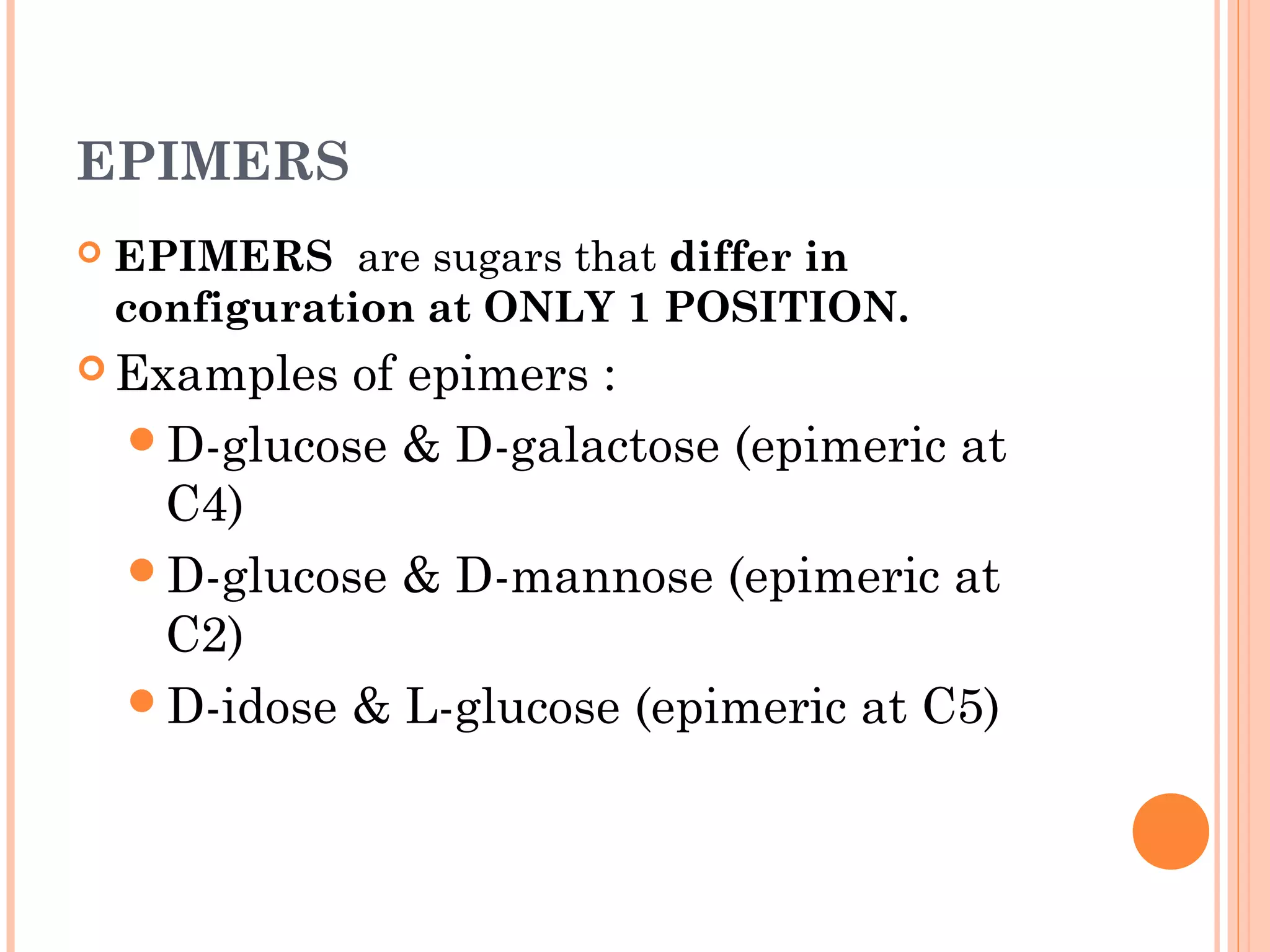 EPIMERS
 EPIMERS are sugars that differ in
configuration at ONLY 1 POSITION.
 Examples of epimers :
D-glucose & D-galactose (epimeric at
C4)
D-glucose & D-mannose (epimeric at
C2)
D-idose & L-glucose (epimeric at C5)
 
