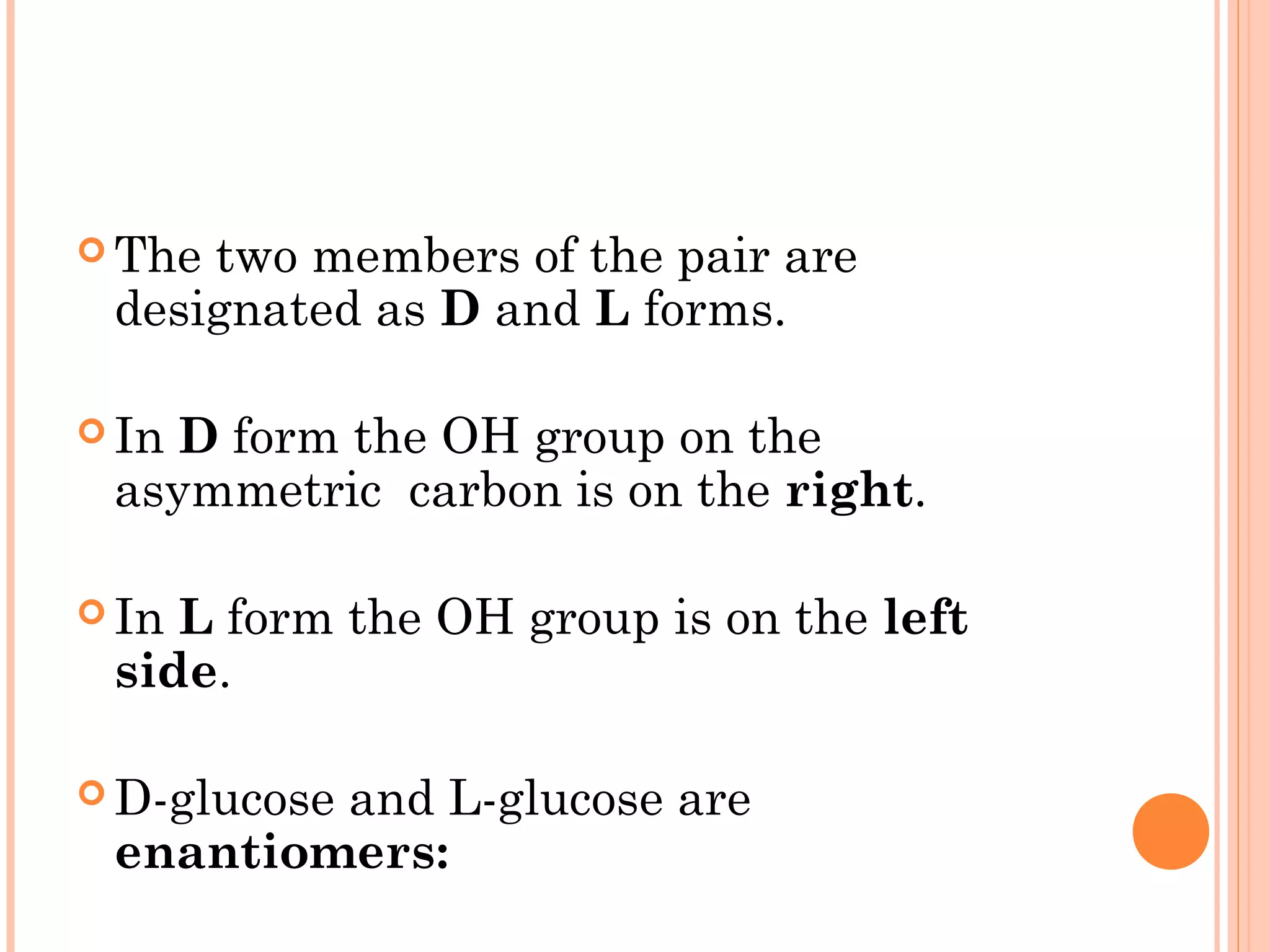  The two members of the pair are
designated as D and L forms.
 In D form the OH group on the
asymmetric carbon is on the right.
 In L form the OH group is on the left
side.
 D-glucose and L-glucose are
enantiomers:
 