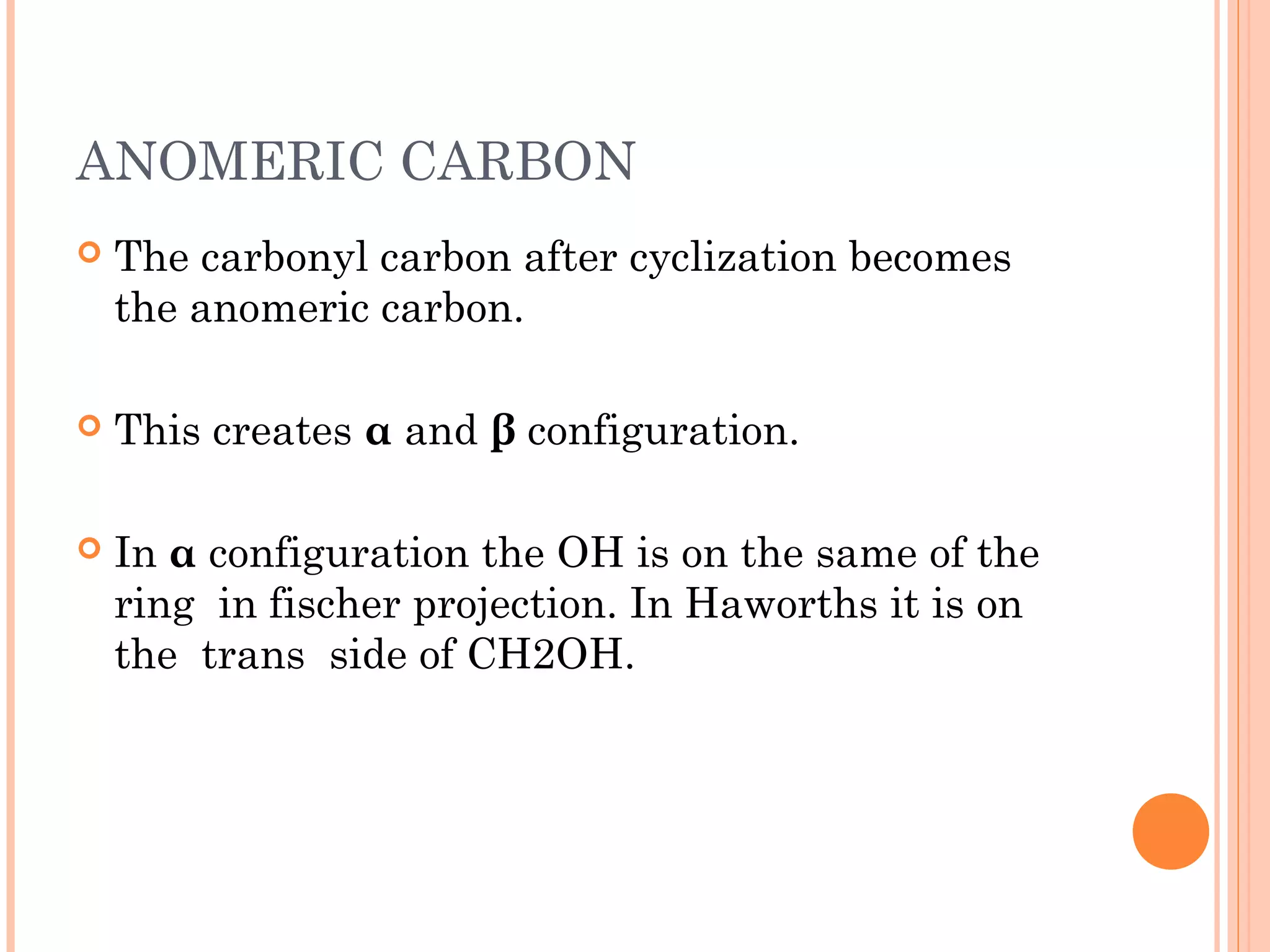 ANOMERIC CARBON
 The carbonyl carbon after cyclization becomes
the anomeric carbon.
 This creates α and β configuration.
 In α configuration the OH is on the same of the
ring in fischer projection. In Haworths it is on
the trans side of CH2OH.
 