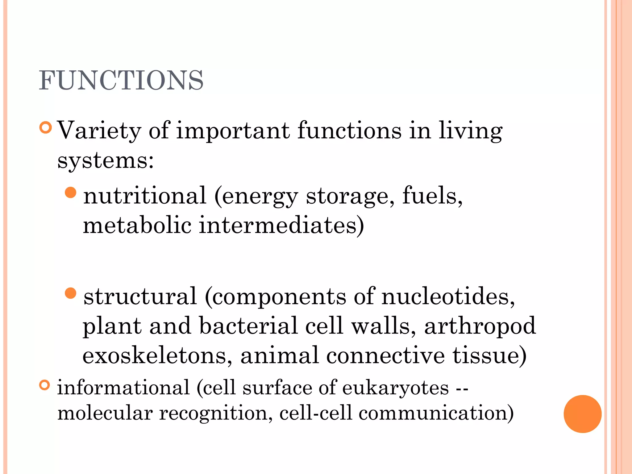 FUNCTIONS
 Variety of important functions in living
systems:
nutritional (energy storage, fuels,
metabolic intermediates)
structural (components of nucleotides,
plant and bacterial cell walls, arthropod
exoskeletons, animal connective tissue)
 informational (cell surface of eukaryotes --
molecular recognition, cell-cell communication)
 